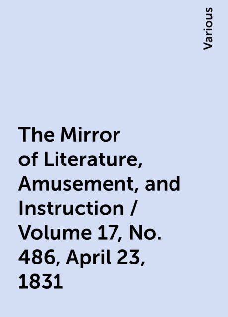 The Mirror of Literature, Amusement, and Instruction / Volume 17, No. 486, April 23, 1831, Various