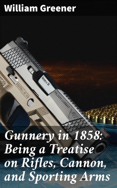 Gunnery in 1858: Being a Treatise on Rifles, Cannon, and Sporting Arms, William Greener