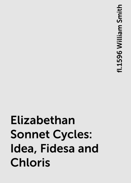 Elizabethan Sonnet Cycles: Idea, Fidesa and Chloris, fl.1596 William Smith