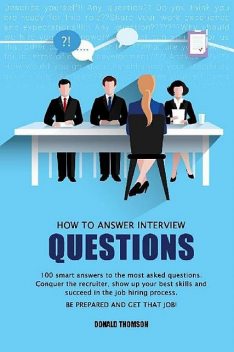 How to answer Interview Questions: 100 Smart Answers to the most Asked Questions. Conquer the Recruiter, show up your Best Skills and succeed in the Job Hiring Process. Be Prepared and Get that Job, Donald Thomson