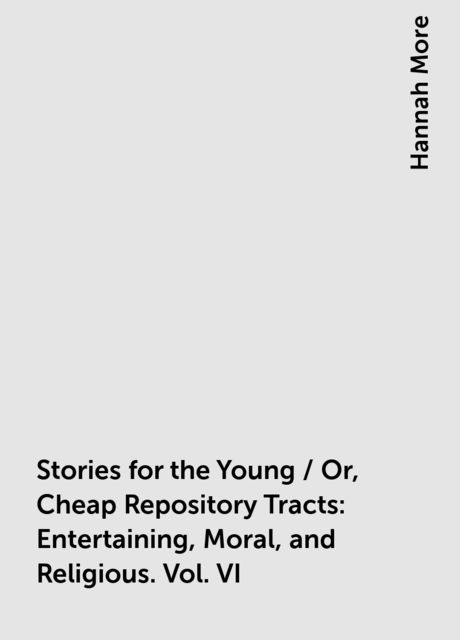 Stories for the Young / Or, Cheap Repository Tracts: Entertaining, Moral, and Religious. Vol. VI, Hannah More