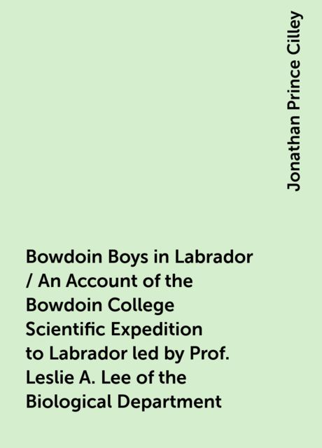 Bowdoin Boys in Labrador / An Account of the Bowdoin College Scientific Expedition to Labrador led by Prof. Leslie A. Lee of the Biological Department, Jonathan Prince Cilley