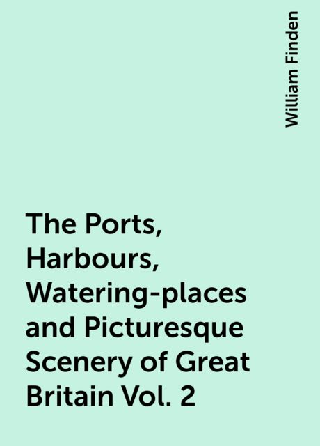The Ports, Harbours, Watering-places and Picturesque Scenery of Great Britain Vol. 2, William Finden