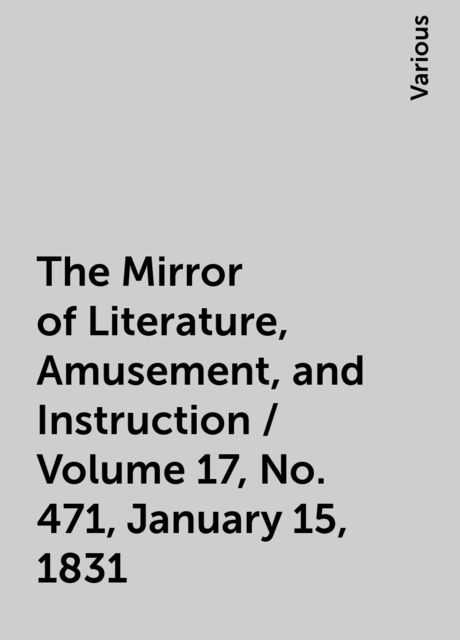 The Mirror of Literature, Amusement, and Instruction / Volume 17, No. 471, January 15, 1831, Various