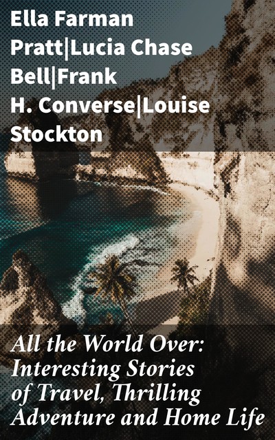 All the World Over: Interesting Stories of Travel, Thrilling Adventure and Home Life, Lucia Chase Bell, Ella Farman Pratt, Frank H. Converse, Louise Stockton