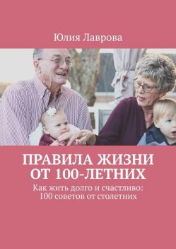 Правила жизни от 100-летних. Как жить долго и счастливо: 100 советов от столетних, Юлия Лаврова