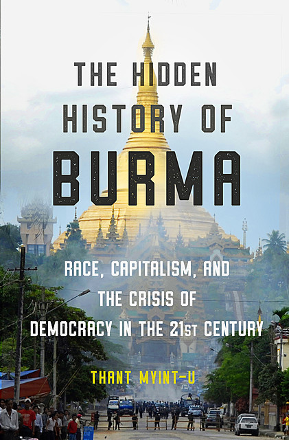 The Hidden History of Burma: Race, Capitalism, and the Crisis of Democracy in the 21st Century, Thant Myint-U