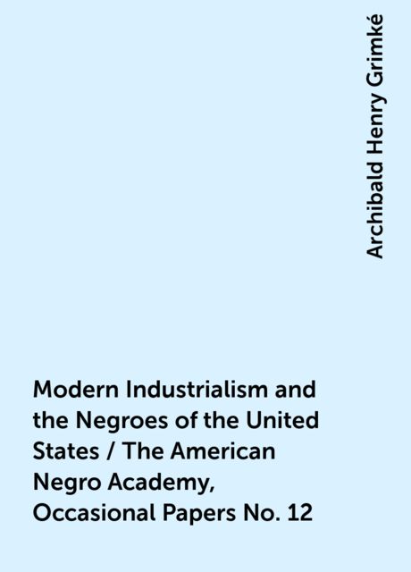 Modern Industrialism and the Negroes of the United States / The American Negro Academy, Occasional Papers No. 12, Archibald Henry Grimké