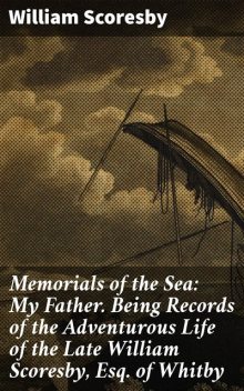 Memorials of the Sea / My Father: Being Records of the Adventurous Life of the / Late William Scoresby, Esq. of Whitby, William Scoresby
