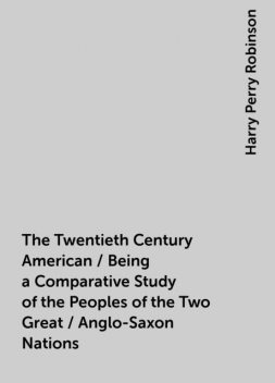 The Twentieth Century American / Being a Comparative Study of the Peoples of the Two Great / Anglo-Saxon Nations, Harry Perry Robinson