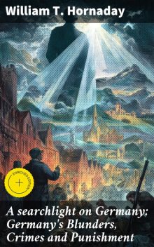 A searchlight on Germany: Germany's Blunders, Crimes and Punishment, William T. Hornaday