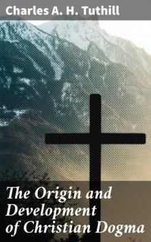 The Origin and Development of Christian Dogma, Charles A.H. Tuthill