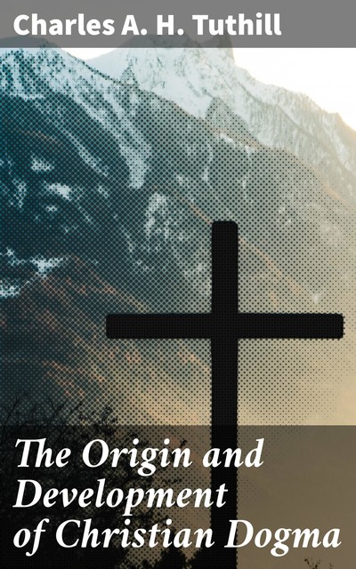 The Origin and Development of Christian Dogma, Charles A.H. Tuthill