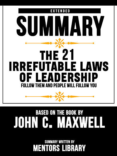 Extended Summary Of The 21 Irrefutable Laws Of Leadership: Follow Them And People Will Follow You – Based On The Book By John C. Maxwell, Mentors Library