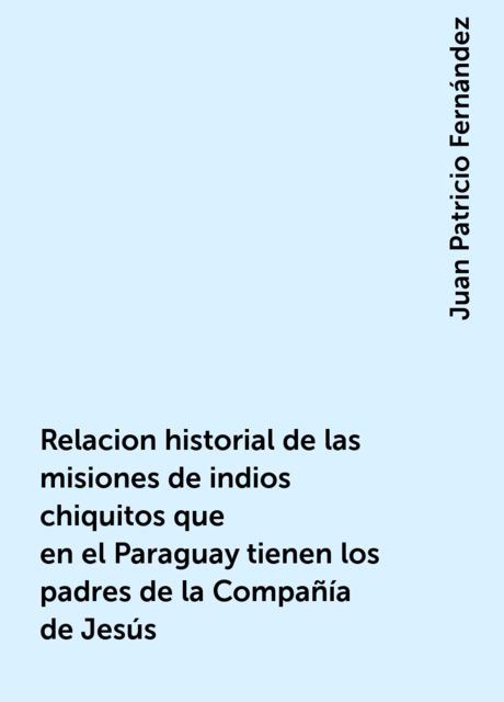 Relacion historial de las misiones de indios chiquitos que en el Paraguay tienen los padres de la Compañía de Jesús, Juan Patricio Fernández