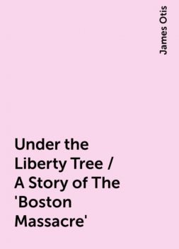 Under the Liberty Tree / A Story of The 'Boston Massacre', James Otis