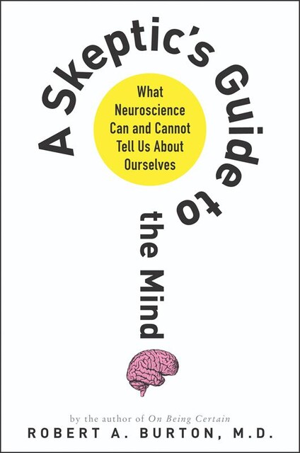 A Skeptic's Guide to the Mind: What Neuroscience Can and Cannot Tell Us About Ourselves, Robert Burton