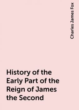 History of the Early Part of the Reign of James the Second, Charles James Fox