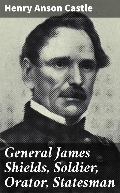 General James Shields, Soldier, Orator, Statesman, Henry Anson Castle