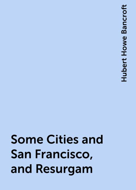 Some Cities and San Francisco, and Resurgam, Hubert Howe Bancroft