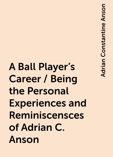 A Ball Player's Career / Being the Personal Experiences and Reminiscensces of Adrian C. Anson, Adrian Constantine Anson