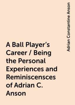 A Ball Player's Career / Being the Personal Experiences and Reminiscensces of Adrian C. Anson, Adrian Constantine Anson