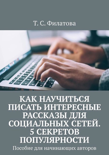 Как научиться писать интересные рассказы для социальных сетей. 5 секретов популярности. Пособие для начинающих авторов, Т.С. Филатова