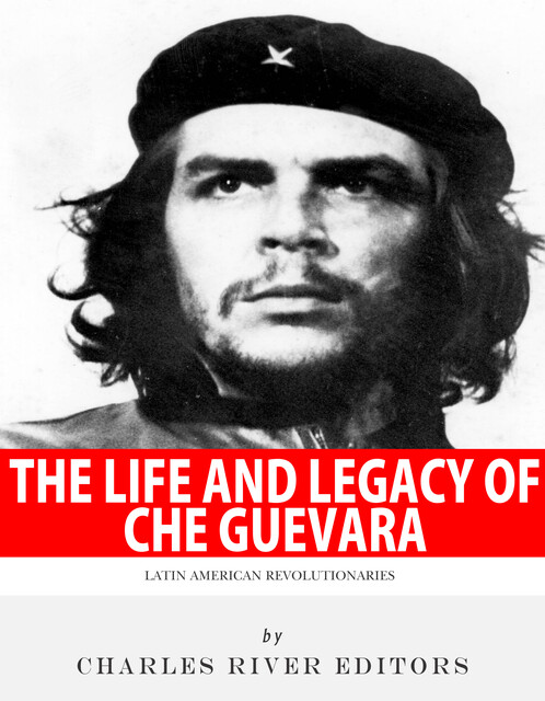 The Life and Legacy of Che Guevara, Charles Editors