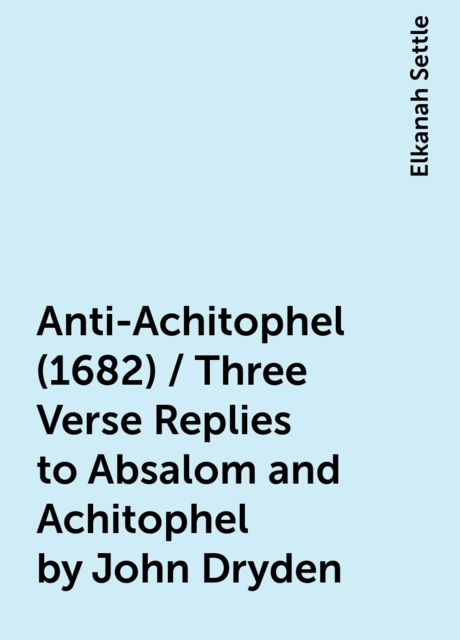 Anti-Achitophel (1682) / Three Verse Replies to Absalom and Achitophel by John Dryden, Elkanah Settle