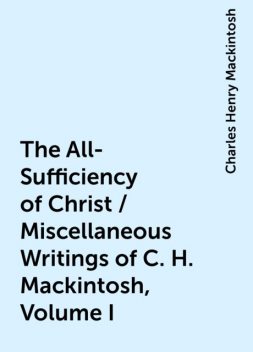 The All-Sufficiency of Christ / Miscellaneous Writings of C. H. Mackintosh, Volume I, Charles Henry Mackintosh
