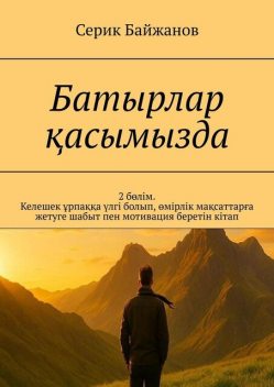 Батырлар қасымызда. 2 бөлім. Келешек ұрпаққа үлгі болып, өмірлік мақсаттарға жетуге шабыт пен мотивация беретін кітап, Серик Байжанов