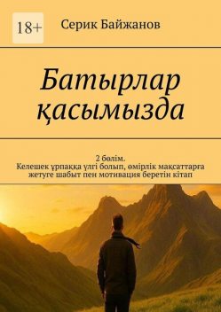 Батырлар қасымызда. 2 бөлім. Келешек ұрпаққа үлгі болып, өмірлік мақсаттарға жетуге шабыт пен мотивация беретін кітап, Серик Байжанов
