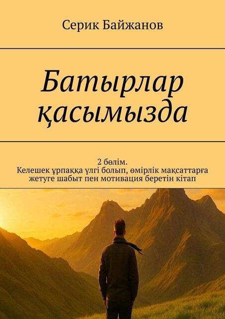 Батырлар қасымызда. 2 бөлім. Келешек ұрпаққа үлгі болып, өмірлік мақсаттарға жетуге шабыт пен мотивация беретін кітап, Серик Байжанов