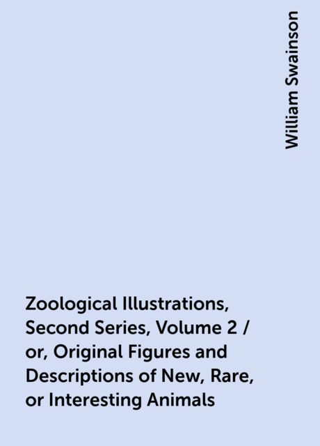 Zoological Illustrations, Second Series, Volume 2 / or, Original Figures and Descriptions of New, Rare, or Interesting Animals, William Swainson