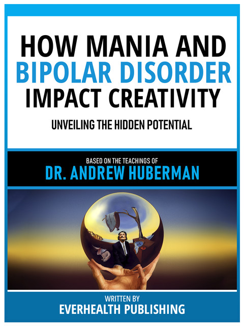 How Mania And Bipolar Disorder Impact Creativity – Based On The Teachings Of Dr. Andrew Huberman, Everhealth Publishing