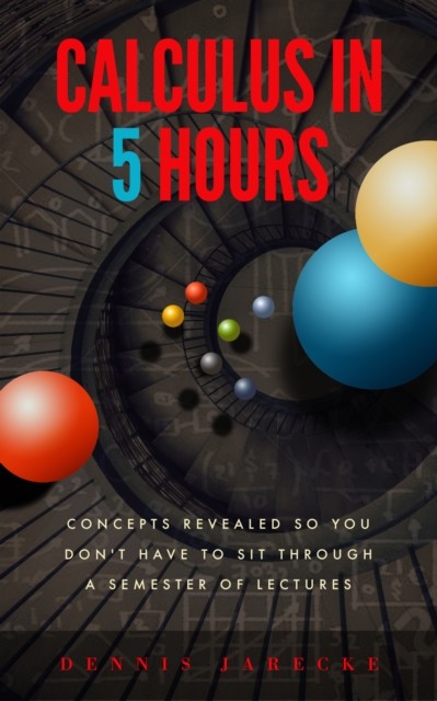 Calculus in 5 Hours: Concepts Revealed so You Don't Have to Sit Through a Semester of Lectures, Dennis Jarecke