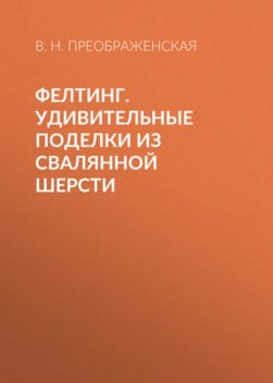 Фелтинг. Удивительные поделки из свалянной шерсти, Вера Преображенская