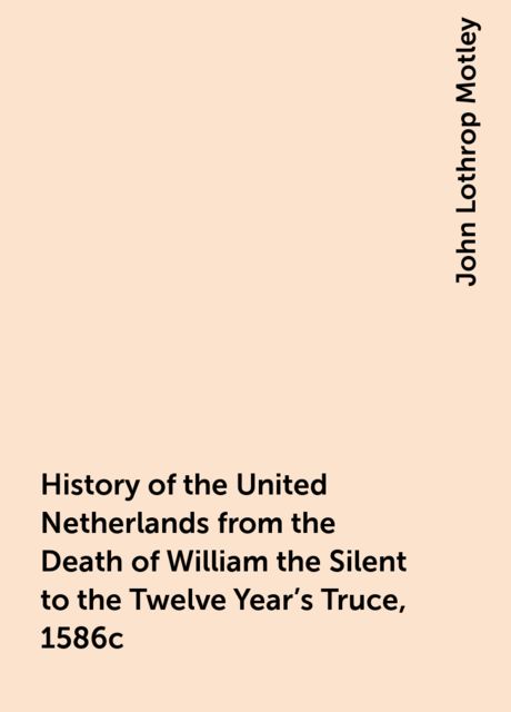 History of the United Netherlands from the Death of William the Silent to the Twelve Year's Truce, 1586c, John Lothrop Motley