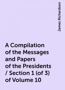 A Compilation of the Messages and Papers of the Presidents / Section 1 (of 3) of Volume 10, James Richardson