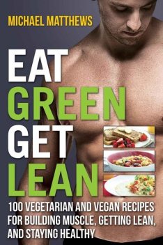 Eat Green Get Lean: 100 Vegetarian and Vegan Recipes for Building Muscle, Getting Lean and Staying Healthy, Mike Matthews