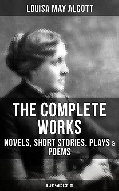 The Complete Works of Louisa May Alcott: Novels, Short Stories, Plays & Poems (Illustrated Edition), Louisa May Alcott