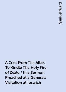 A Coal From The Altar, To Kindle The Holy Fire of Zeale / In a Sermon Preached at a Generall Visitation at Ipswich, Samuel Ward