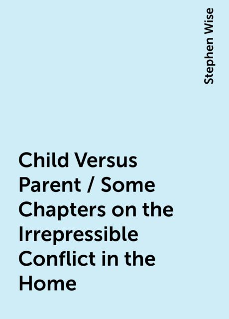 Child Versus Parent / Some Chapters on the Irrepressible Conflict in the Home, Stephen Wise