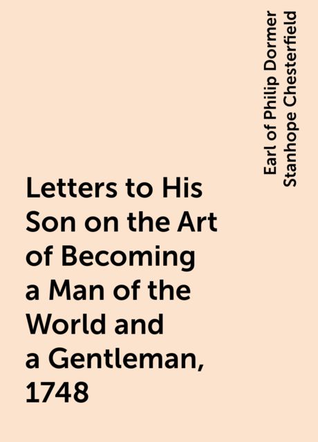 Letters to His Son on the Art of Becoming a Man of the World and a Gentleman, 1748, Earl of Philip Dormer Stanhope Chesterfield