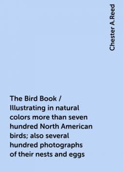 The Bird Book / Illustrating in natural colors more than seven hundred North American birds; also several hundred photographs of their nests and eggs, Chester A.Reed