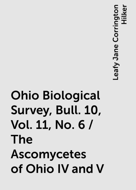 Ohio Biological Survey, Bull. 10, Vol. 11, No. 6 / The Ascomycetes of Ohio IV and V, Leafy Jane Corrington Hilker