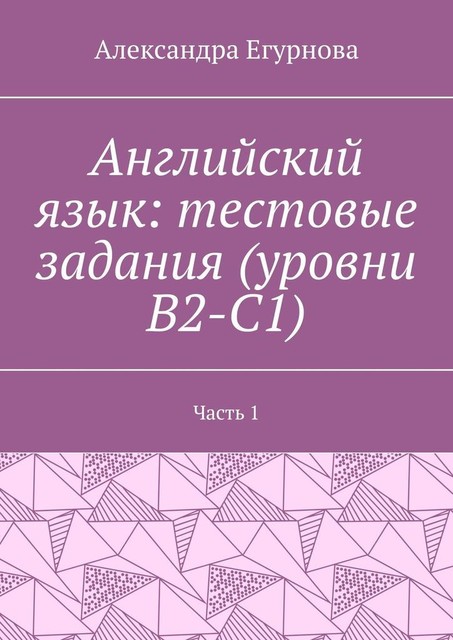 Английский язык: тестовые задания (уровни В2-С1). Часть 1, Александра Егурнова