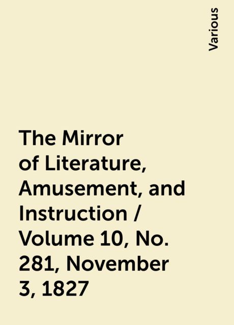 The Mirror of Literature, Amusement, and Instruction / Volume 10, No. 281, November 3, 1827, Various