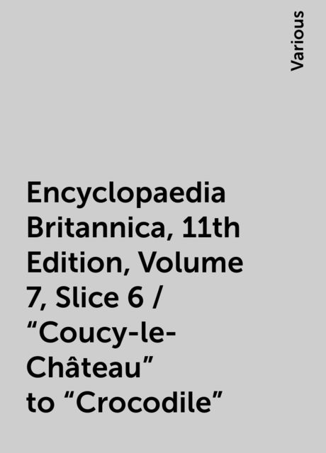 Encyclopaedia Britannica, 11th Edition, Volume 7, Slice 6 / "Coucy-le-Château" to "Crocodile", Various