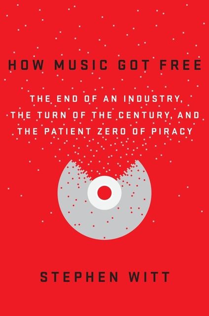 How Music Got Free: The End of an Industry, the Turn of the Century, and the Patient Zero of Piracy, Stephen Witt